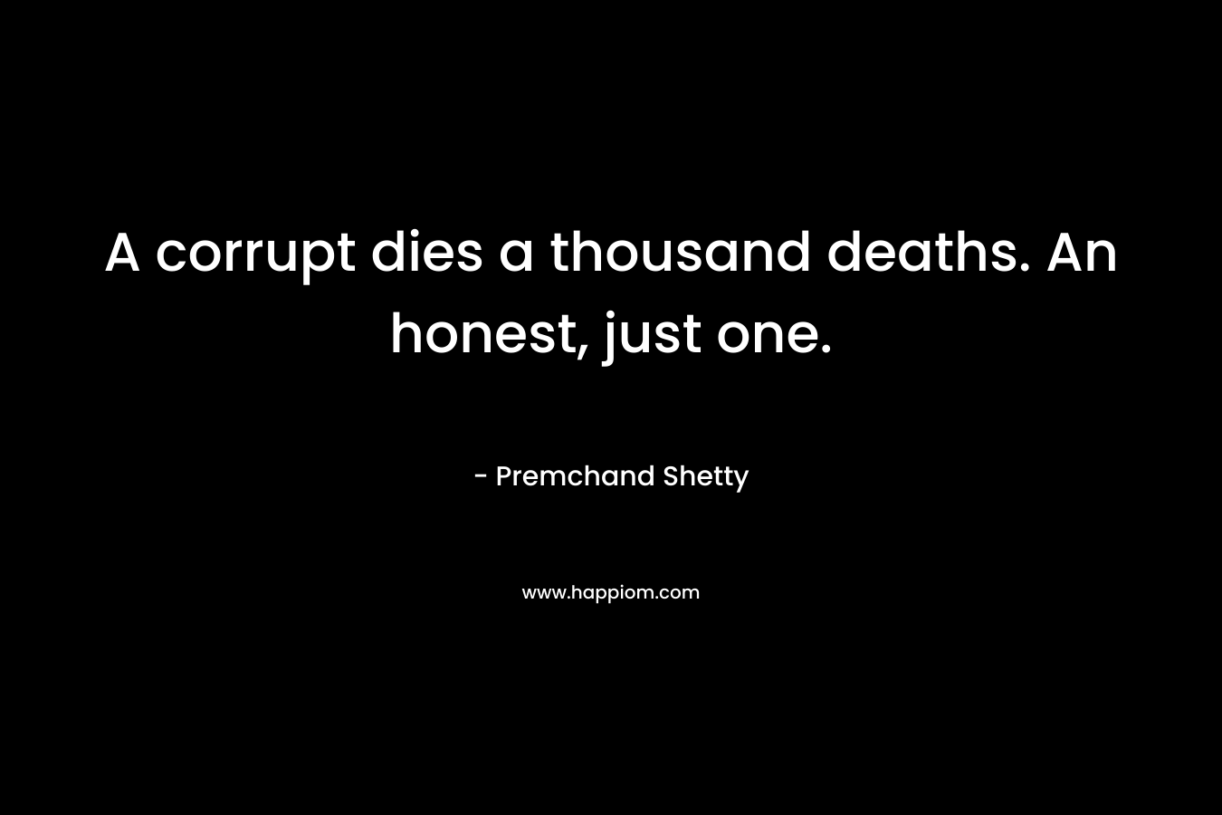A corrupt dies a thousand deaths. An honest, just one. – Premchand Shetty