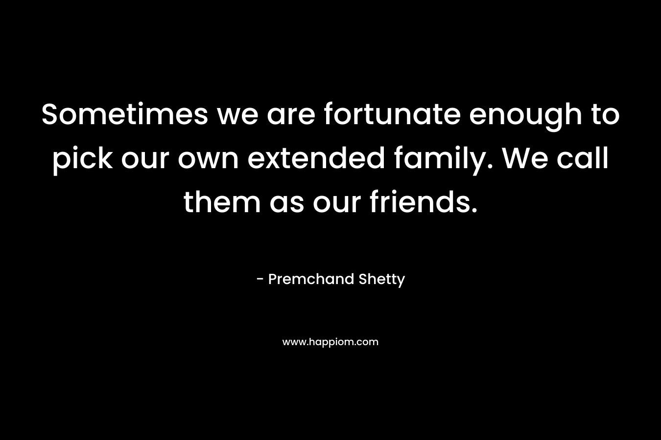 Sometimes we are fortunate enough to pick our own extended family. We call them as our friends. – Premchand Shetty