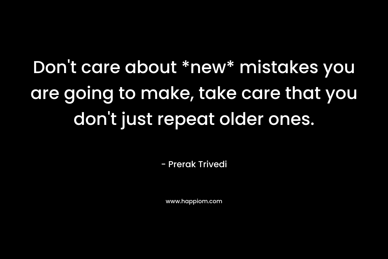 Don't care about *new* mistakes you are going to make, take care that you don't just repeat older ones.