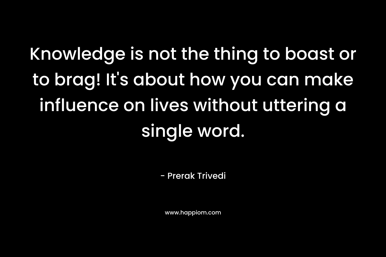Knowledge is not the thing to boast or to brag! It's about how you can make influence on lives without uttering a single word.