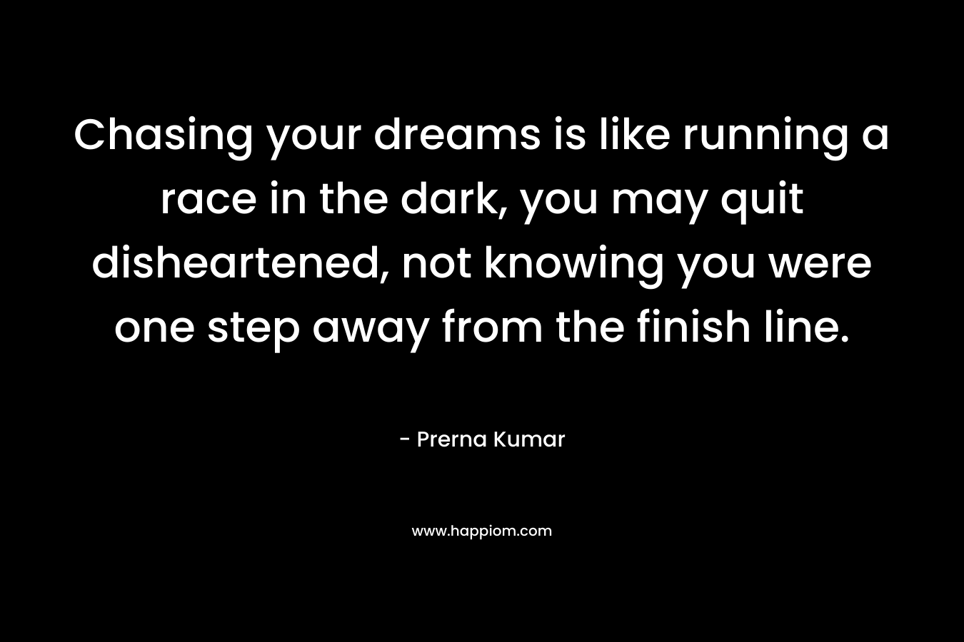 Chasing your dreams is like running a race in the dark, you may quit disheartened, not knowing you were one step away from the finish line.