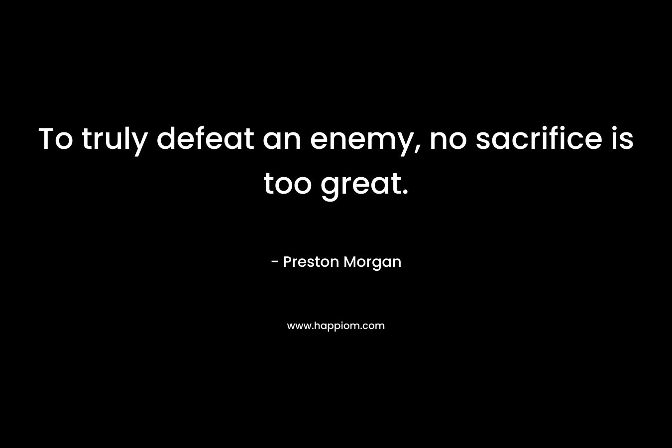 To truly defeat an enemy, no sacrifice is too great. – Preston Morgan