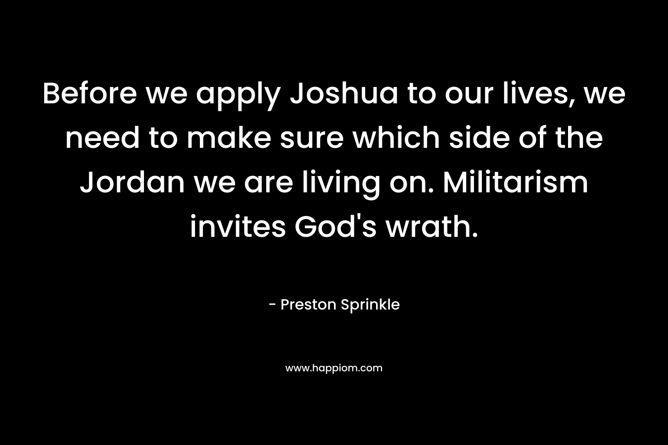 Before we apply Joshua to our lives, we need to make sure which side of the Jordan we are living on. Militarism invites God’s wrath. – Preston Sprinkle