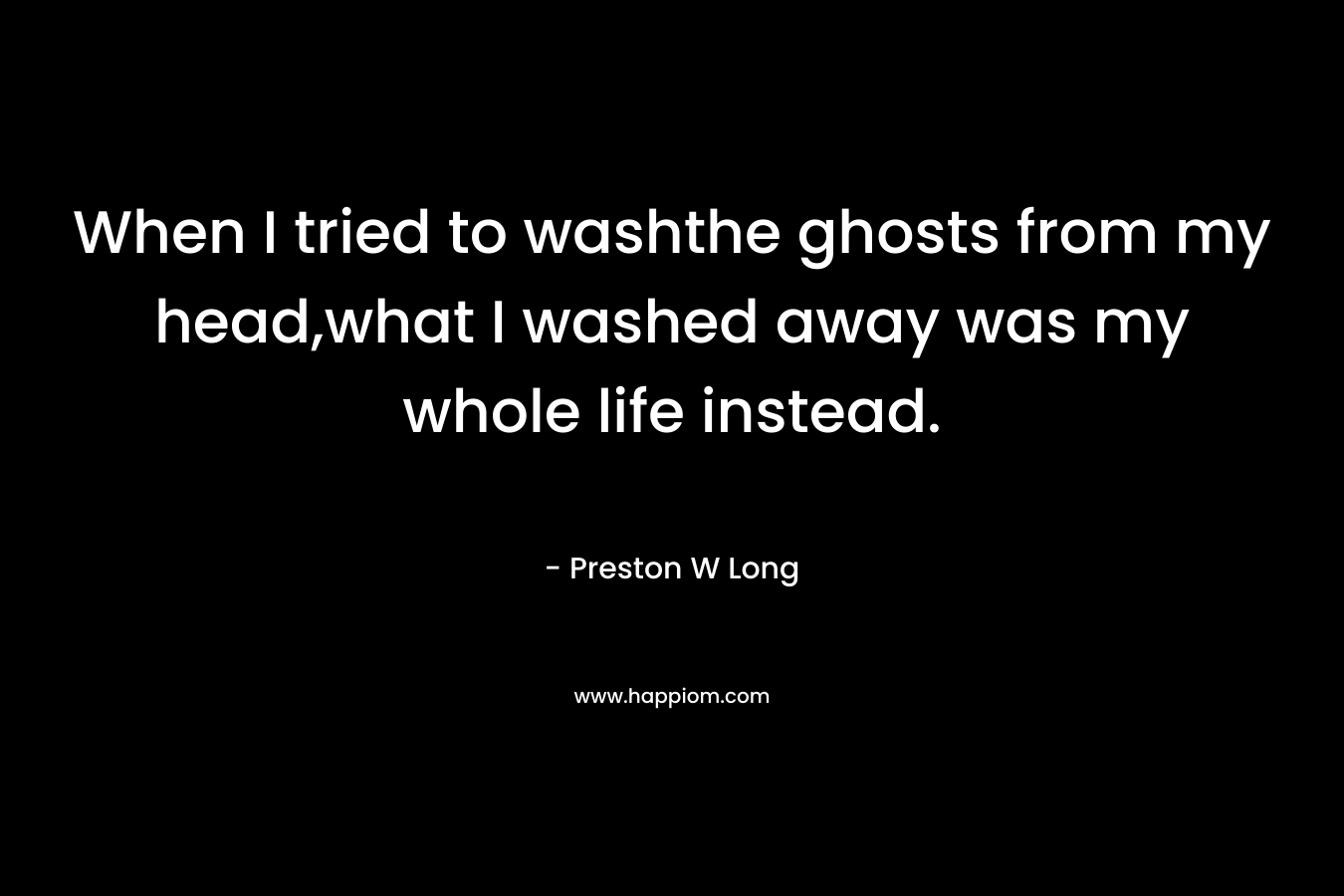 When I tried to washthe ghosts from my head,what I washed away was my whole life instead. – Preston W Long