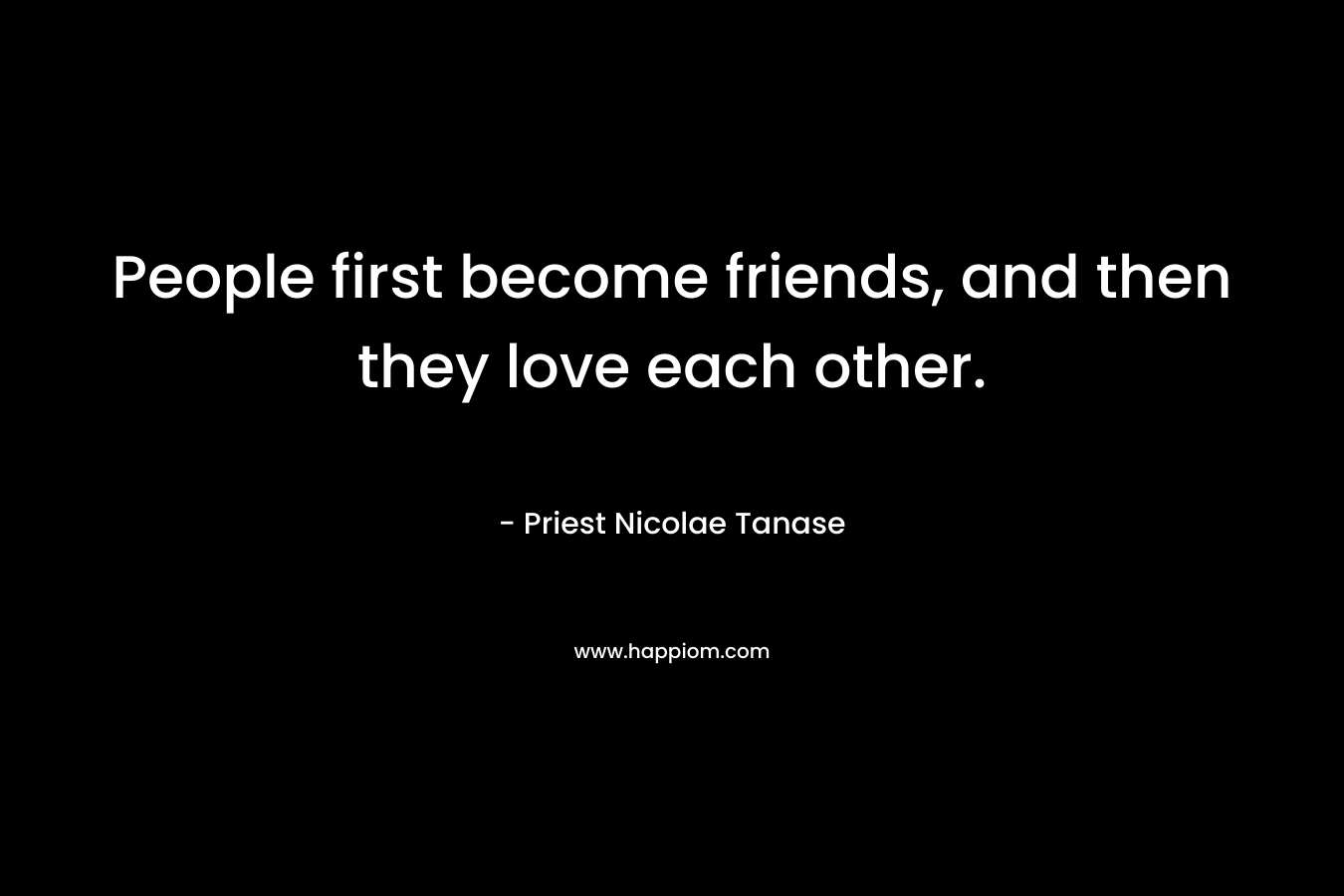 People first become friends, and then they love each other. – Priest Nicolae Tanase