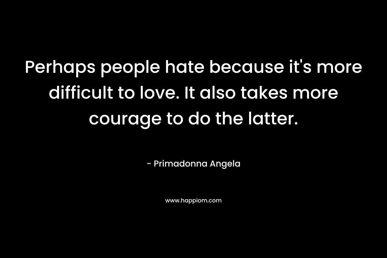 Perhaps people hate because it’s more difficult to love. It also takes more courage to do the latter. – Primadonna Angela