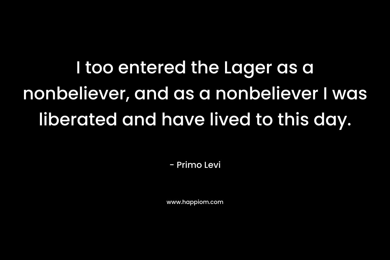 I too entered the Lager as a nonbeliever, and as a nonbeliever I was liberated and have lived to this day.