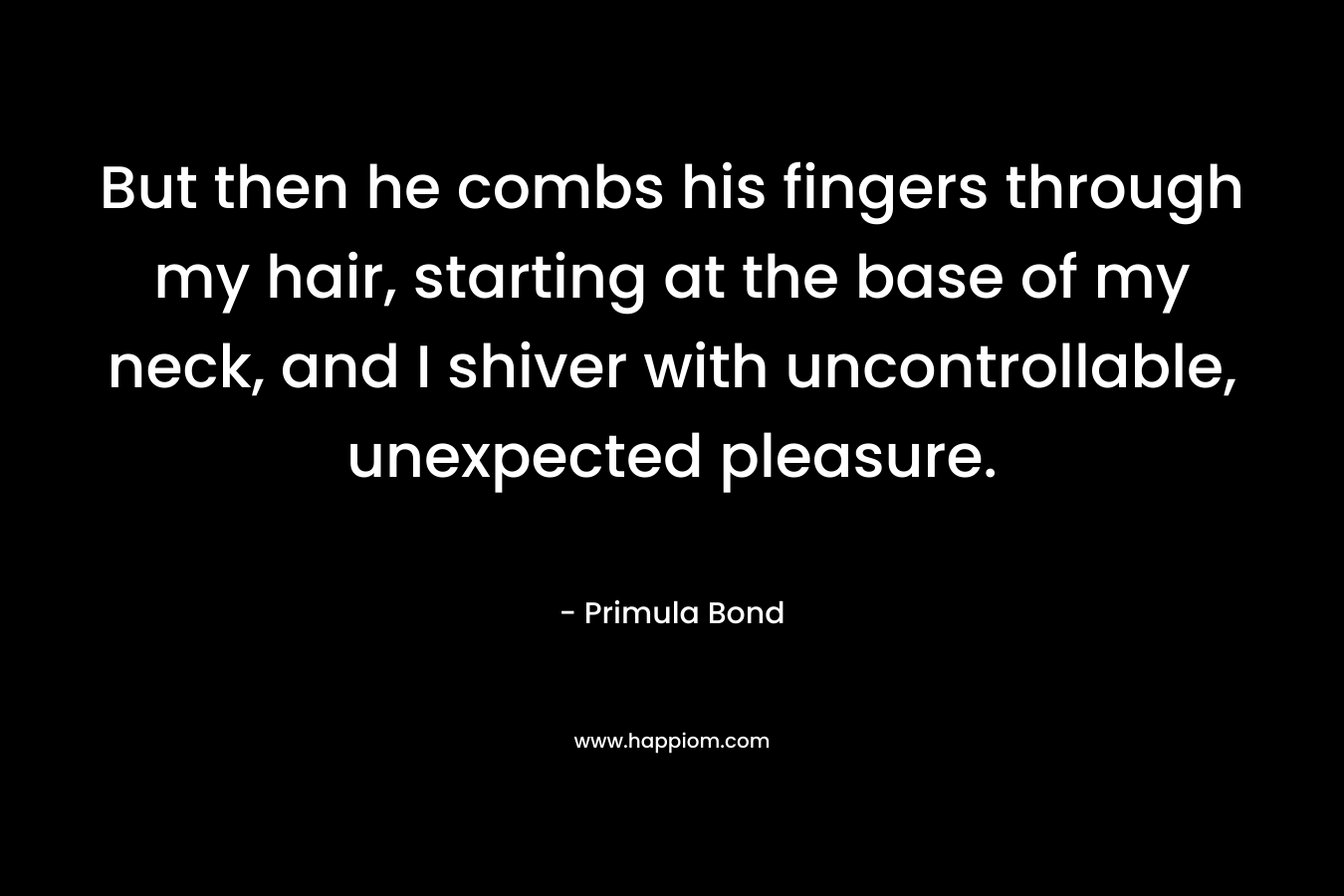 But then he combs his fingers through my hair, starting at the base of my neck, and I shiver with uncontrollable, unexpected pleasure. – Primula Bond