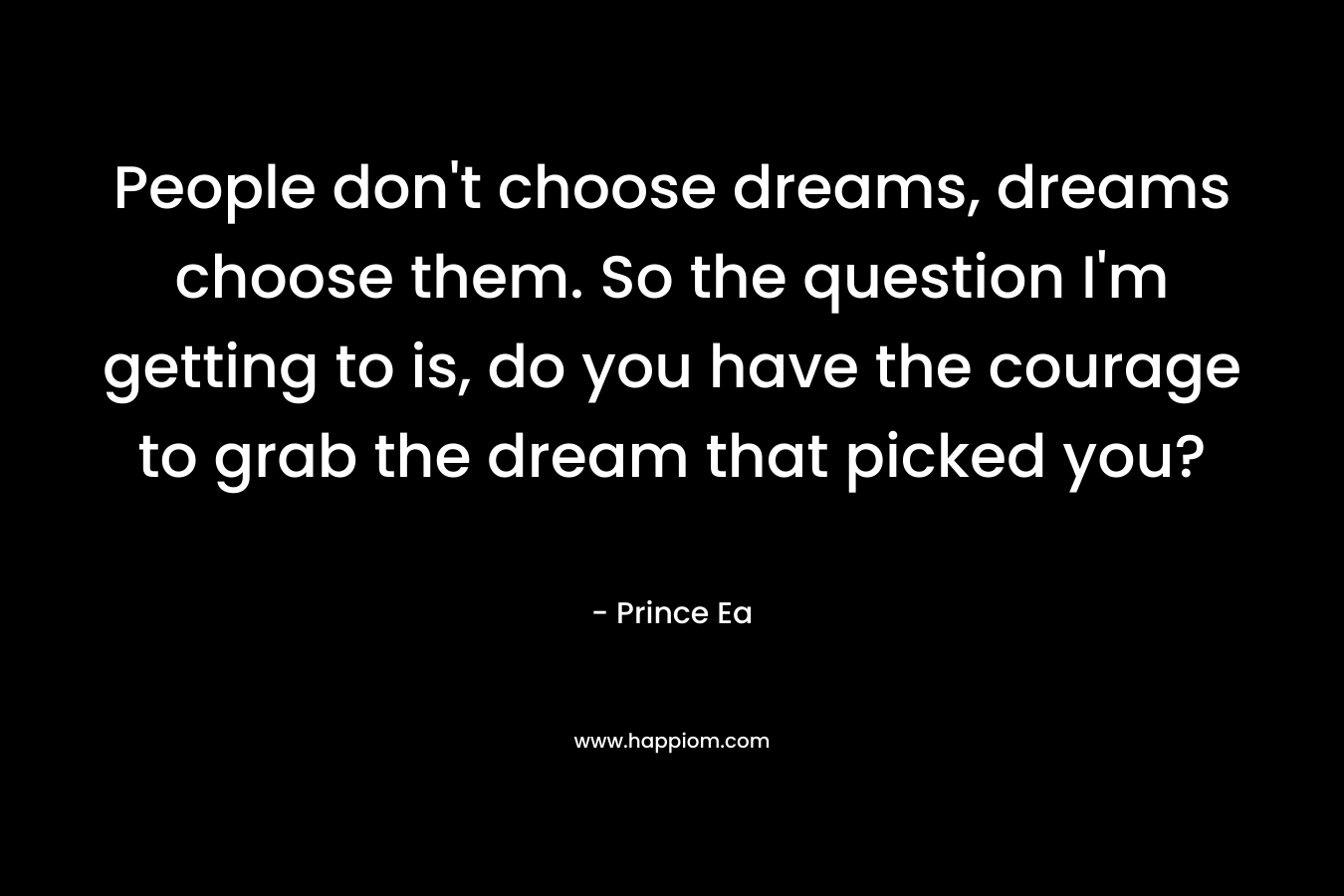 People don’t choose dreams, dreams choose them. So the question I’m getting to is, do you have the courage to grab the dream that picked you? – Prince Ea