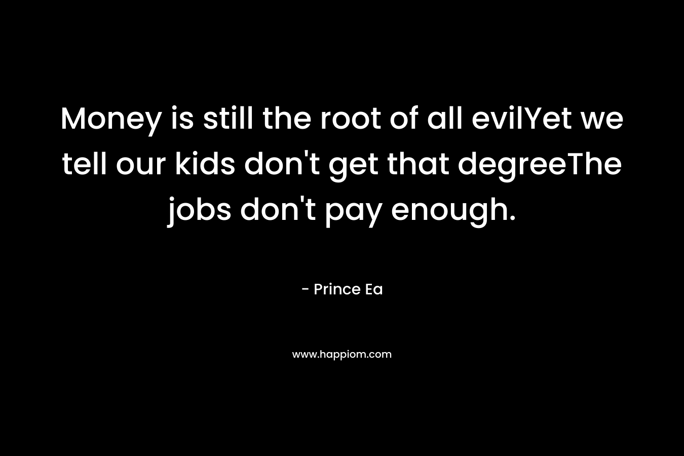 Money is still the root of all evilYet we tell our kids don’t get that degreeThe jobs don’t pay enough. – Prince Ea