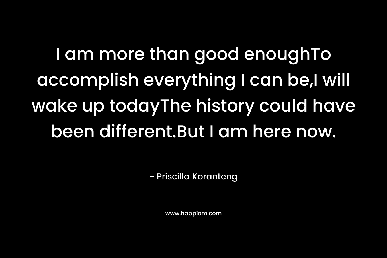 I am more than good enoughTo accomplish everything I can be,I will wake up todayThe history could have been different.But I am here now. – Priscilla Koranteng