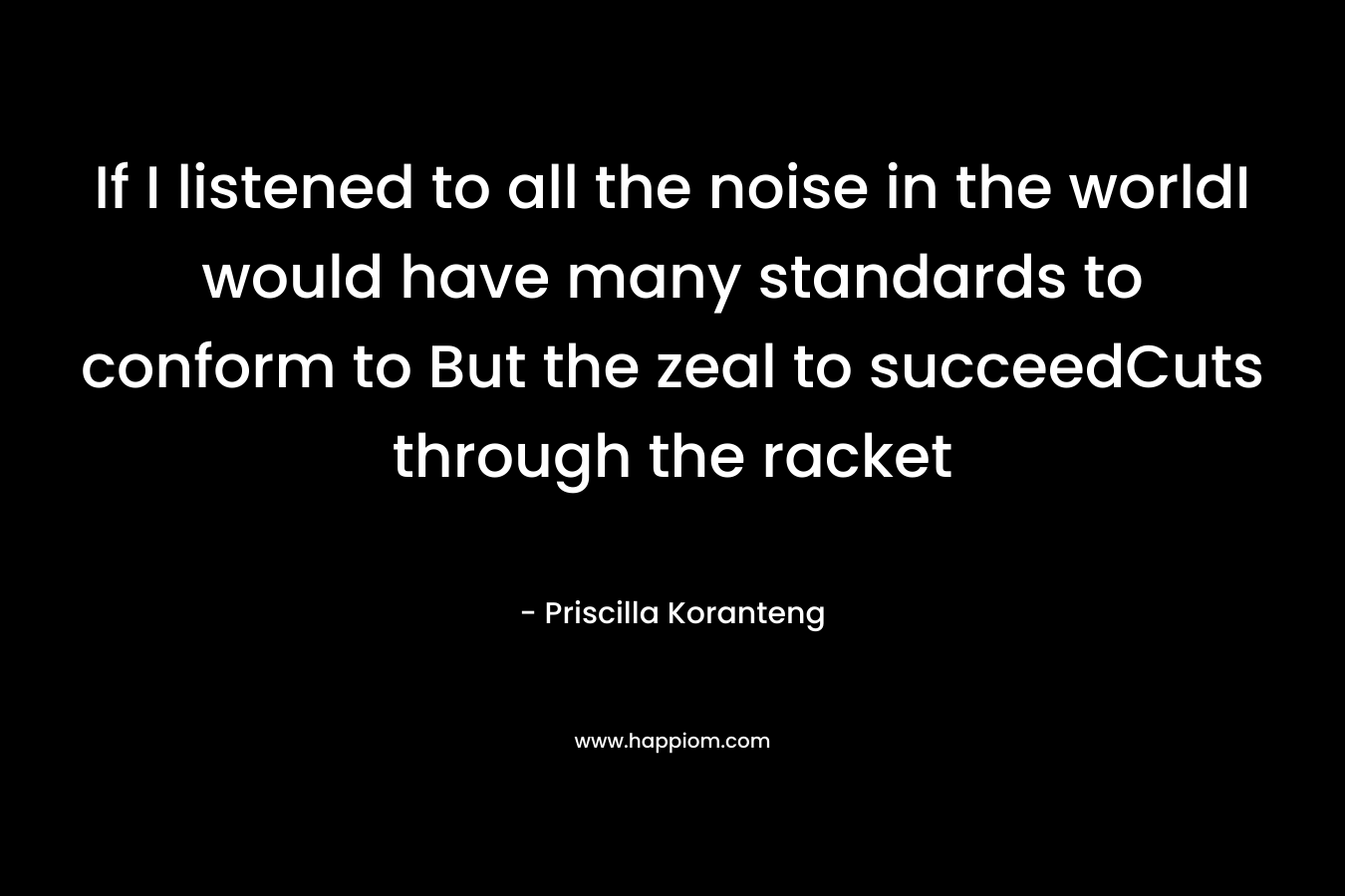 If I listened to all the noise in the worldI would have many standards to conform to But the zeal to succeedCuts through the racket – Priscilla Koranteng