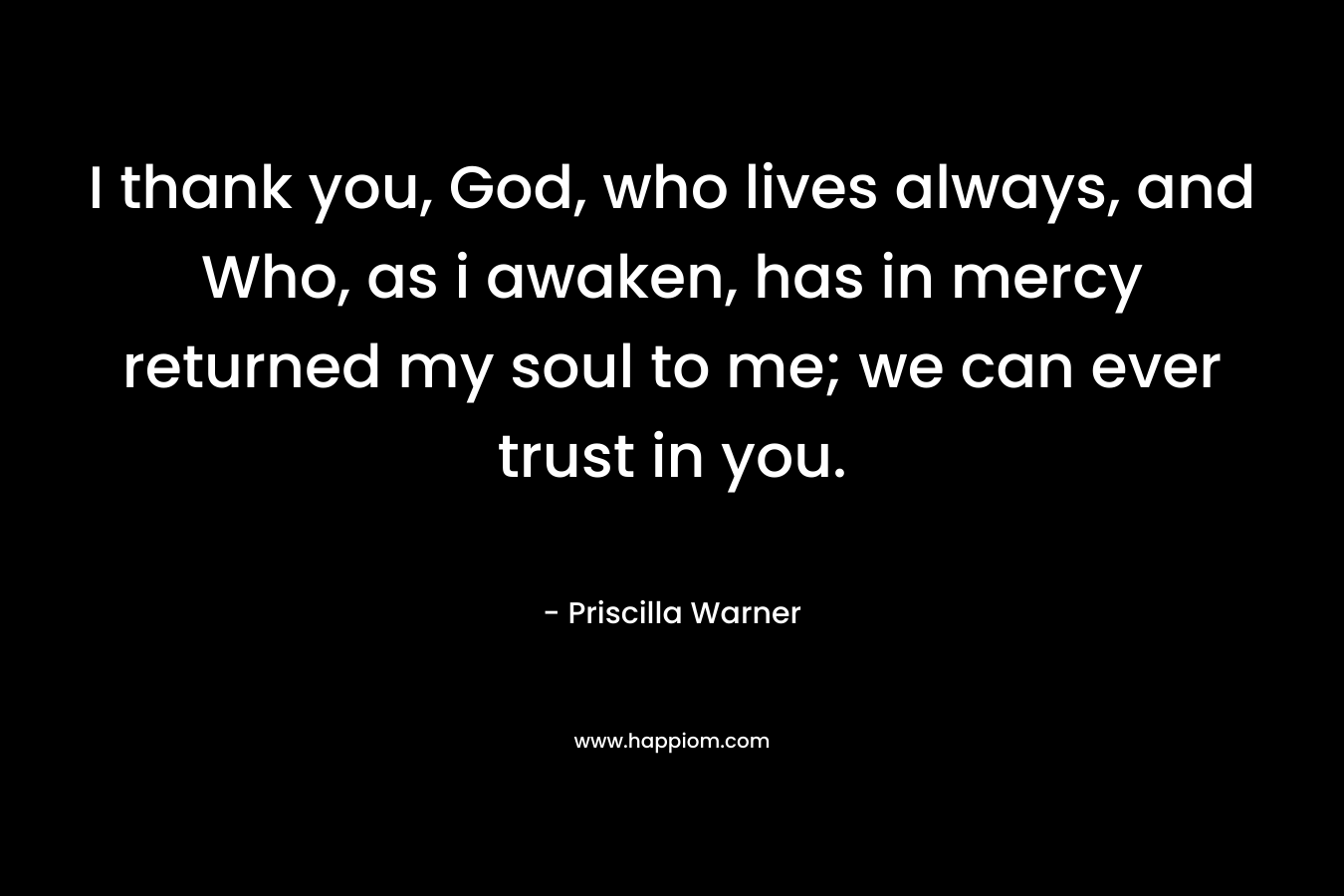 I thank you, God, who lives always, and Who, as i awaken, has in mercy returned my soul to me; we can ever trust in you. – Priscilla Warner
