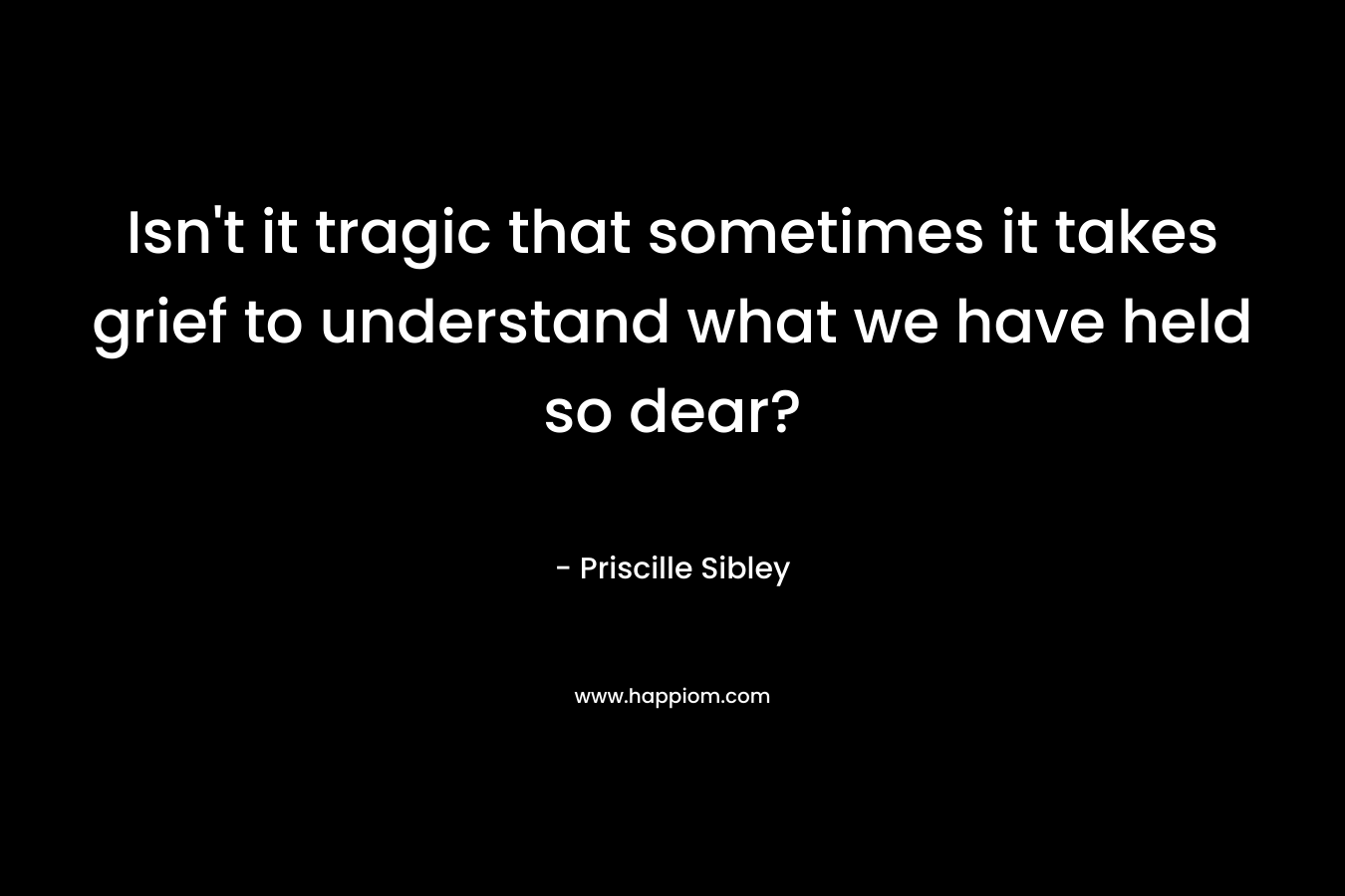 Isn’t it tragic that sometimes it takes grief to understand what we have held so dear? – Priscille Sibley