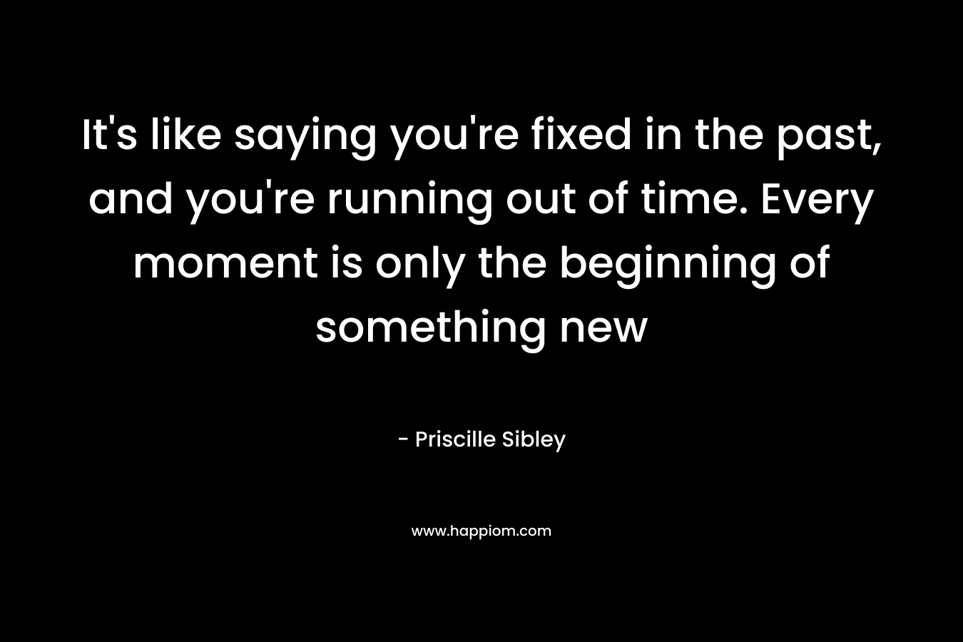 It’s like saying you’re fixed in the past, and you’re running out of time. Every moment is only the beginning of something new – Priscille Sibley