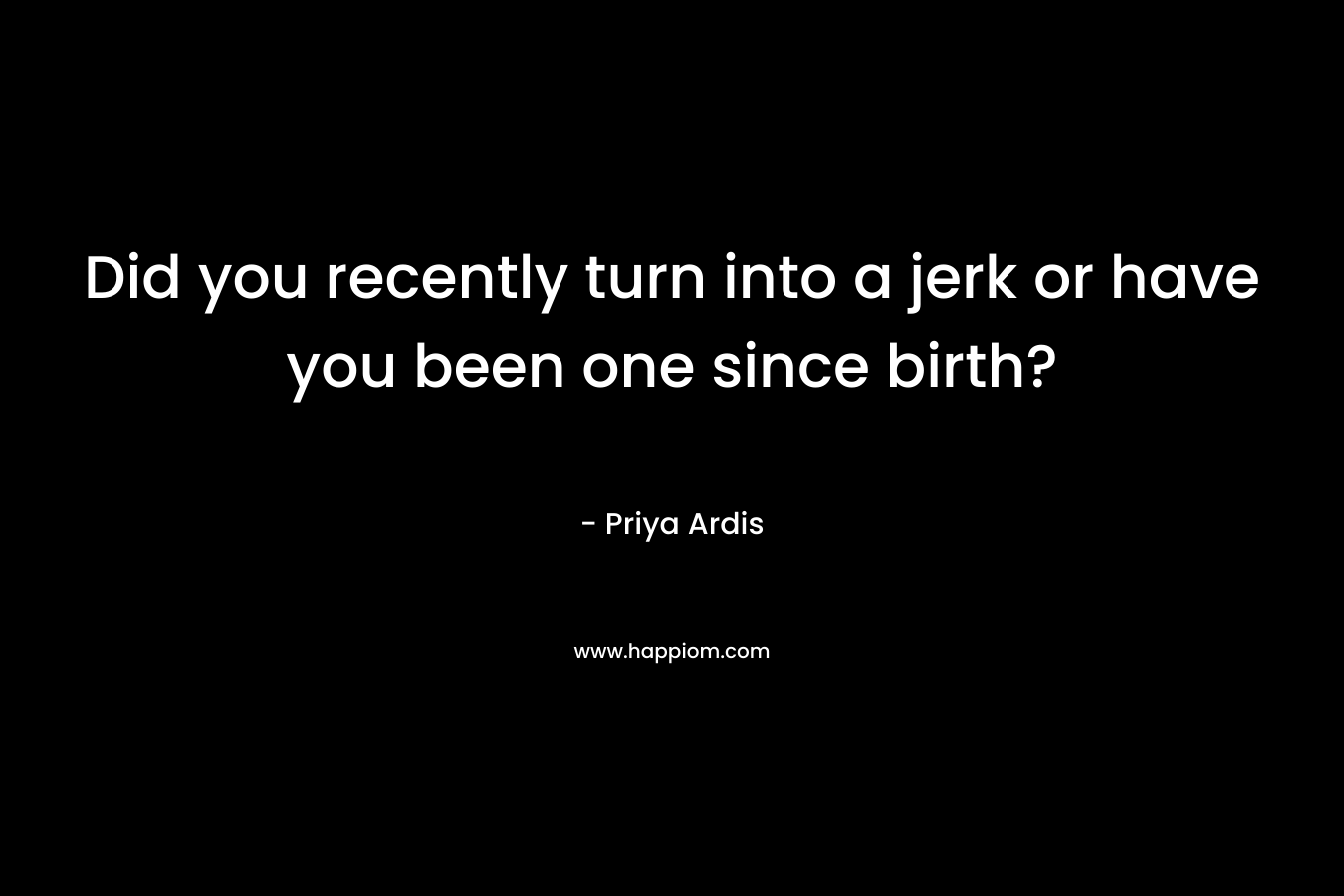 Did you recently turn into a jerk or have you been one since birth? – Priya Ardis