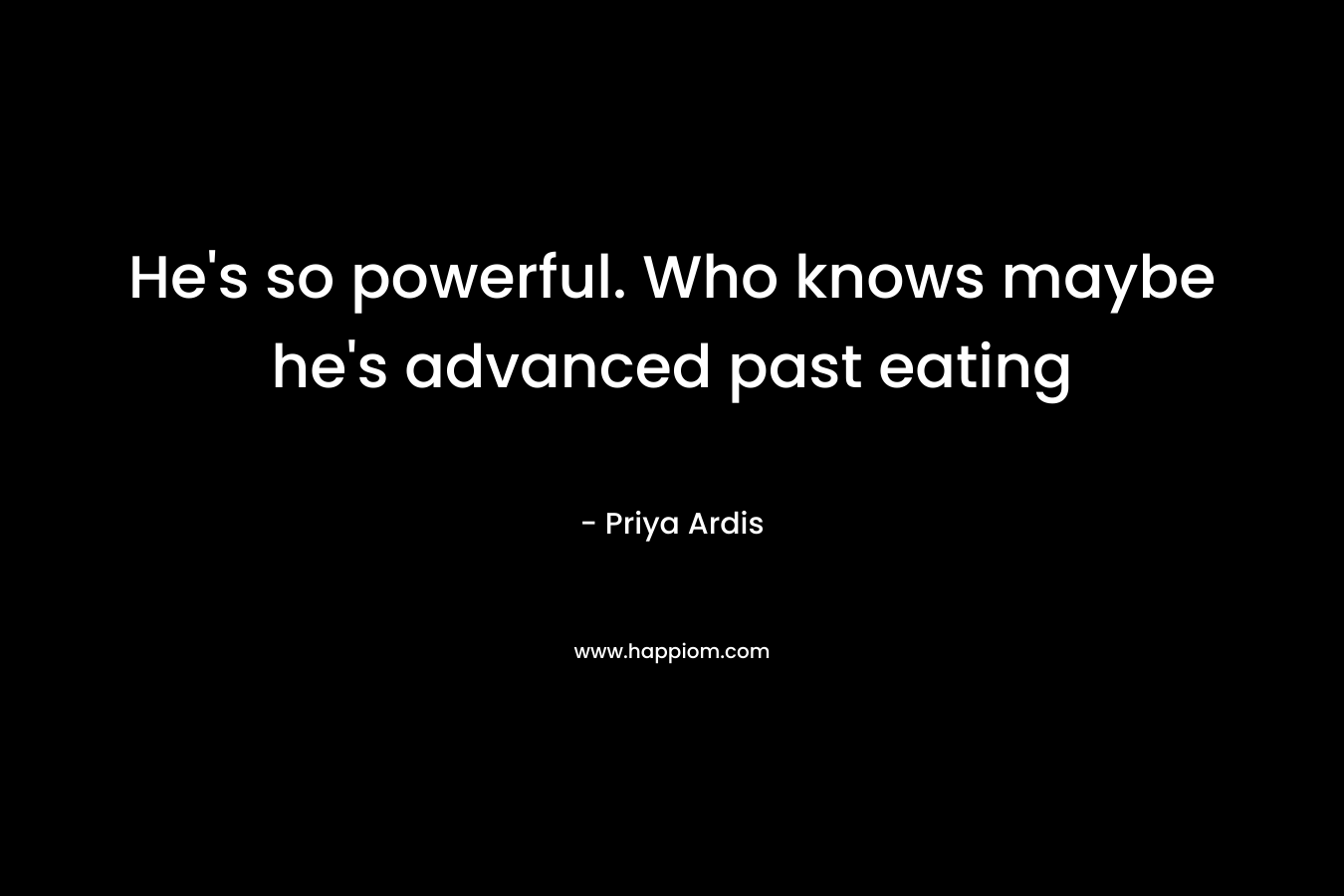 He’s so powerful. Who knows maybe he’s advanced past eating – Priya Ardis