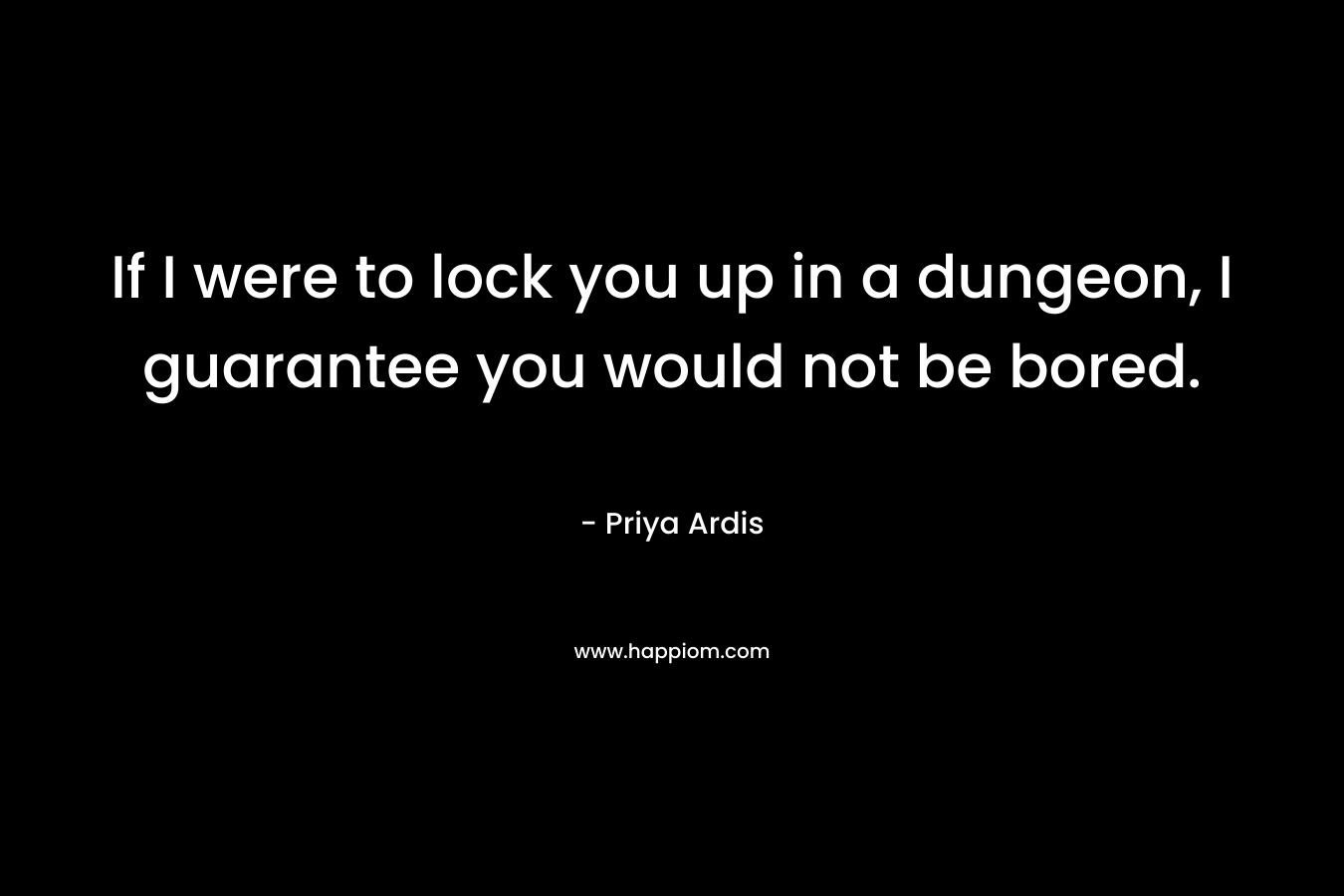 If I were to lock you up in a dungeon, I guarantee you would not be bored.