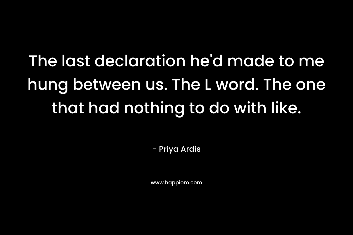 The last declaration he’d made to me hung between us. The L word. The one that had nothing to do with like. – Priya Ardis