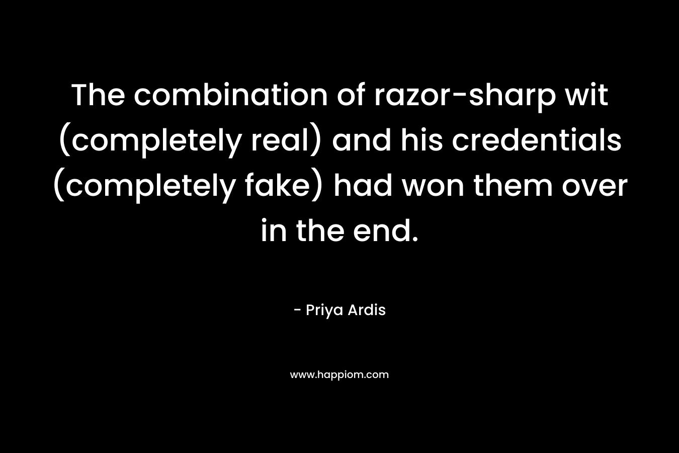 The combination of razor-sharp wit (completely real) and his credentials (completely fake) had won them over in the end. – Priya Ardis