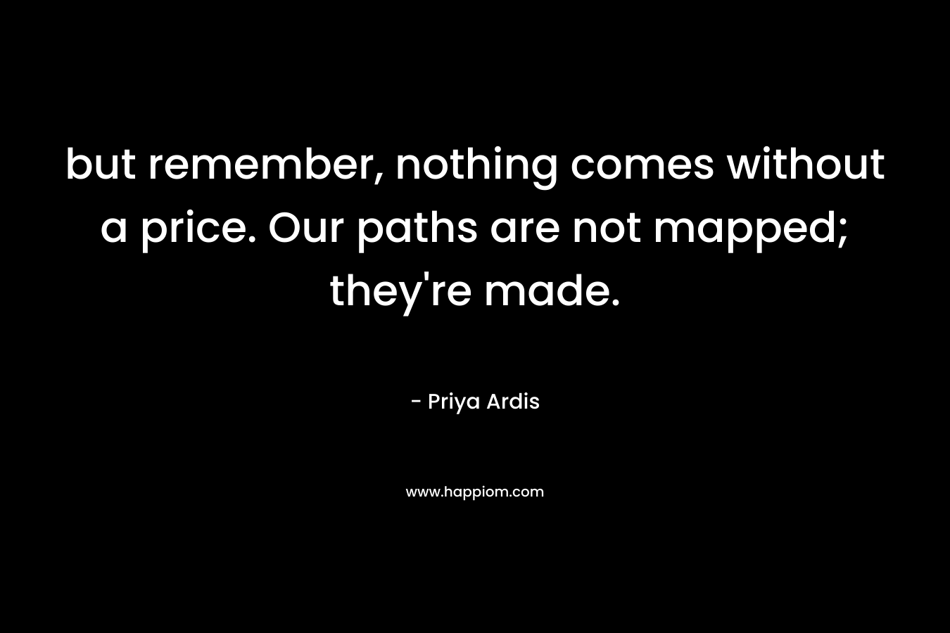 but remember, nothing comes without a price. Our paths are not mapped; they’re made. – Priya Ardis