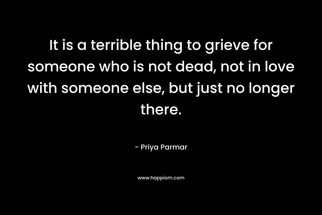 It is a terrible thing to grieve for someone who is not dead, not in love with someone else, but just no longer there. – Priya Parmar