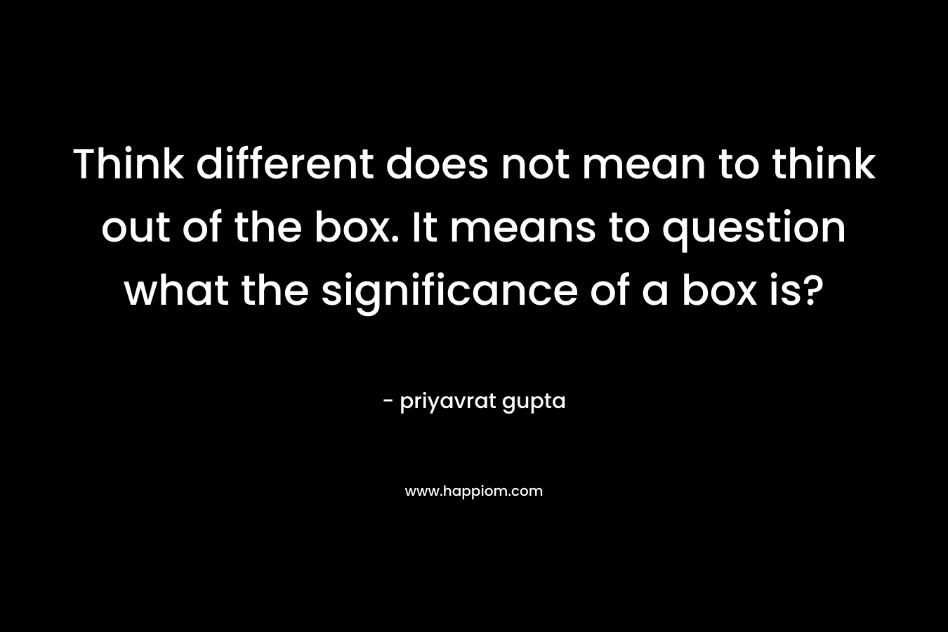 Think different does not mean to think out of the box. It means to question what the significance of a box is?