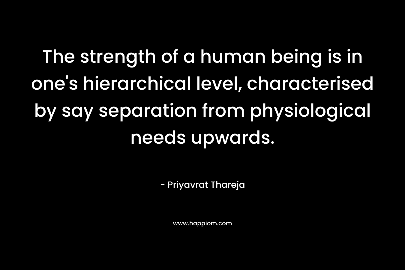 The strength of a human being is in one’s hierarchical level, characterised by say separation from physiological needs upwards. – Priyavrat Thareja