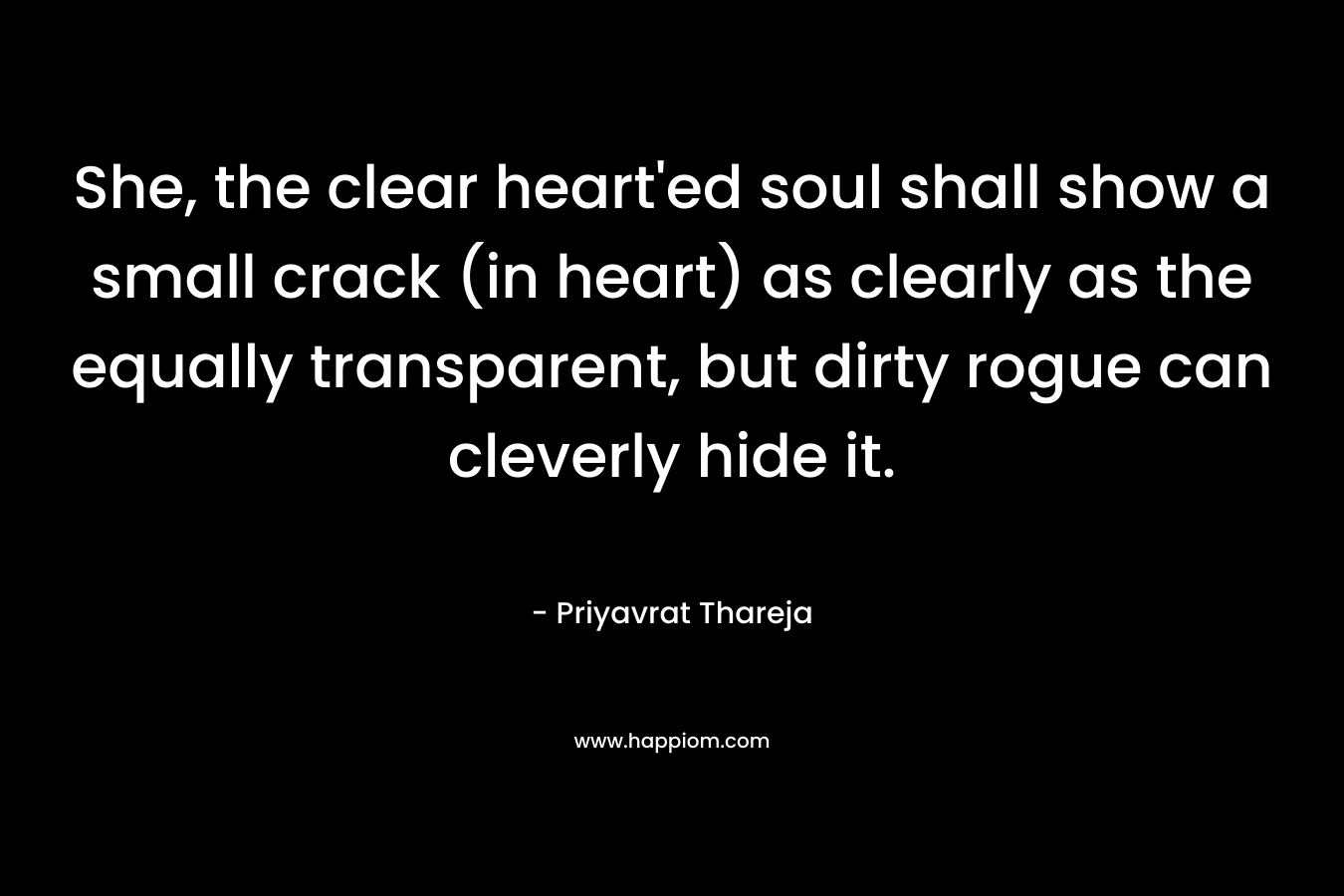She, the clear heart’ed soul shall show a small crack (in heart) as clearly as the equally transparent, but dirty rogue can cleverly hide it. – Priyavrat Thareja