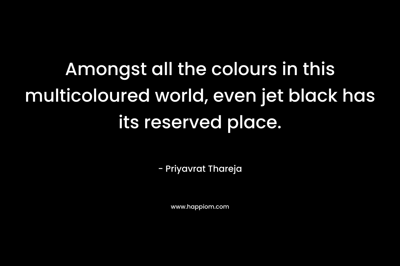 Amongst all the colours in this multicoloured world, even jet black has its reserved place. – Priyavrat Thareja