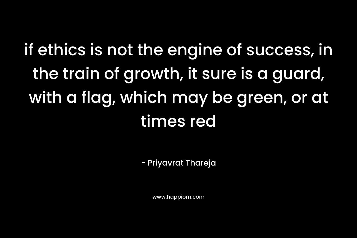 if ethics is not the engine of success, in the train of growth, it sure is a guard, with a flag, which may be green, or at times red – Priyavrat Thareja