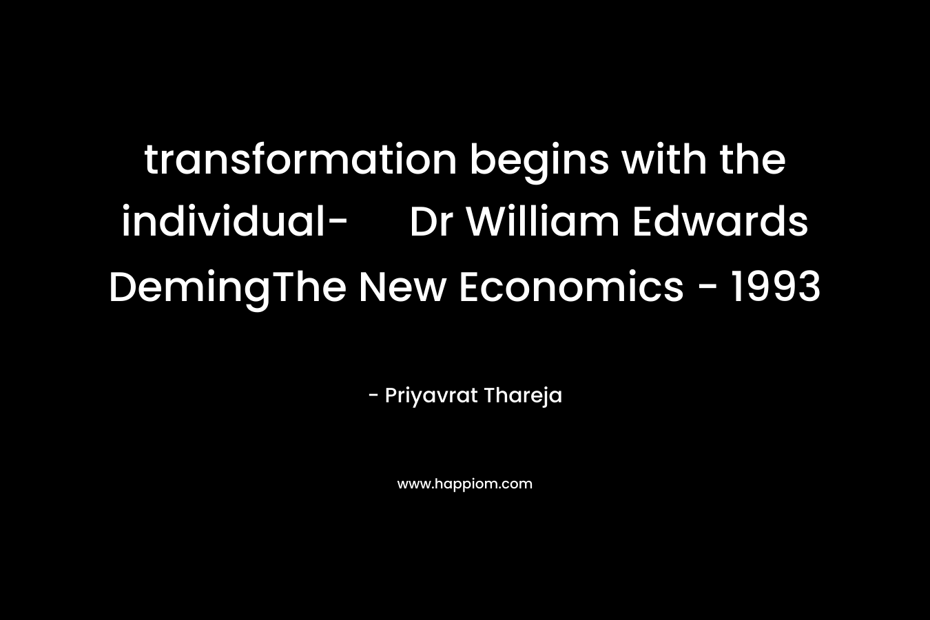transformation begins with the individual- Dr William Edwards DemingThe New Economics – 1993 – Priyavrat Thareja