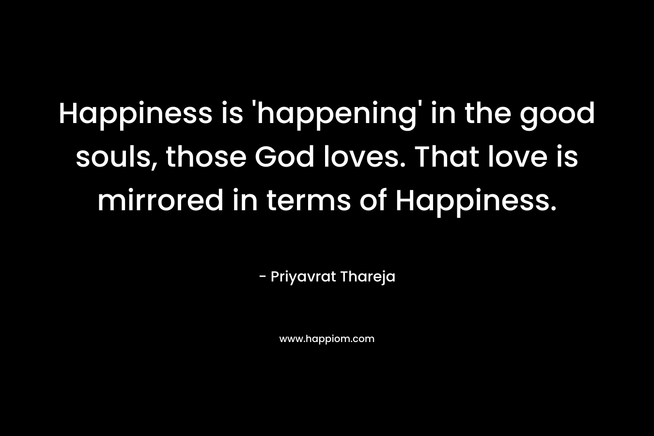Happiness is ‘happening’ in the good souls, those God loves. That love is mirrored in terms of Happiness. – Priyavrat Thareja