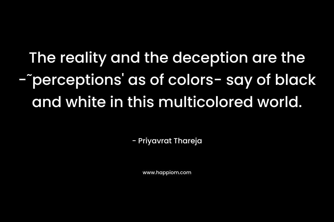 The reality and the deception are the -˜perceptions’ as of colors- say of black and white in this multicolored world. – Priyavrat Thareja