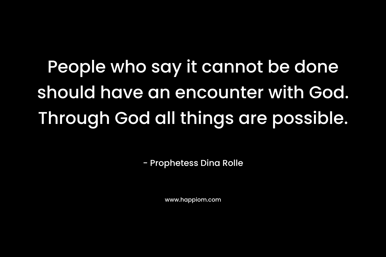 People who say it cannot be done should have an encounter with God. Through God all things are possible.