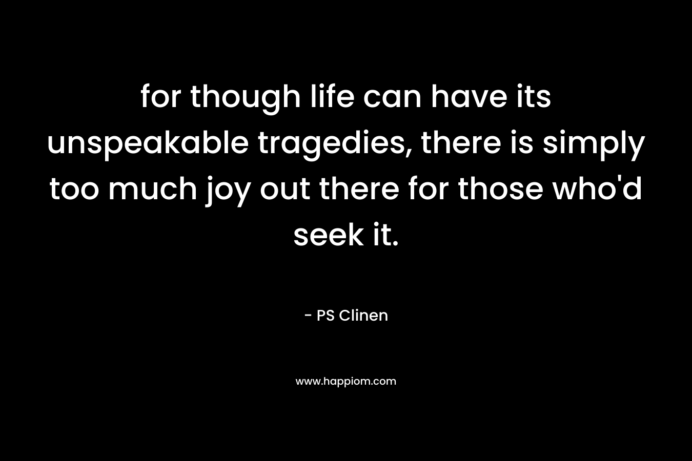 for though life can have its unspeakable tragedies, there is simply too much joy out there for those who’d seek it. – PS Clinen