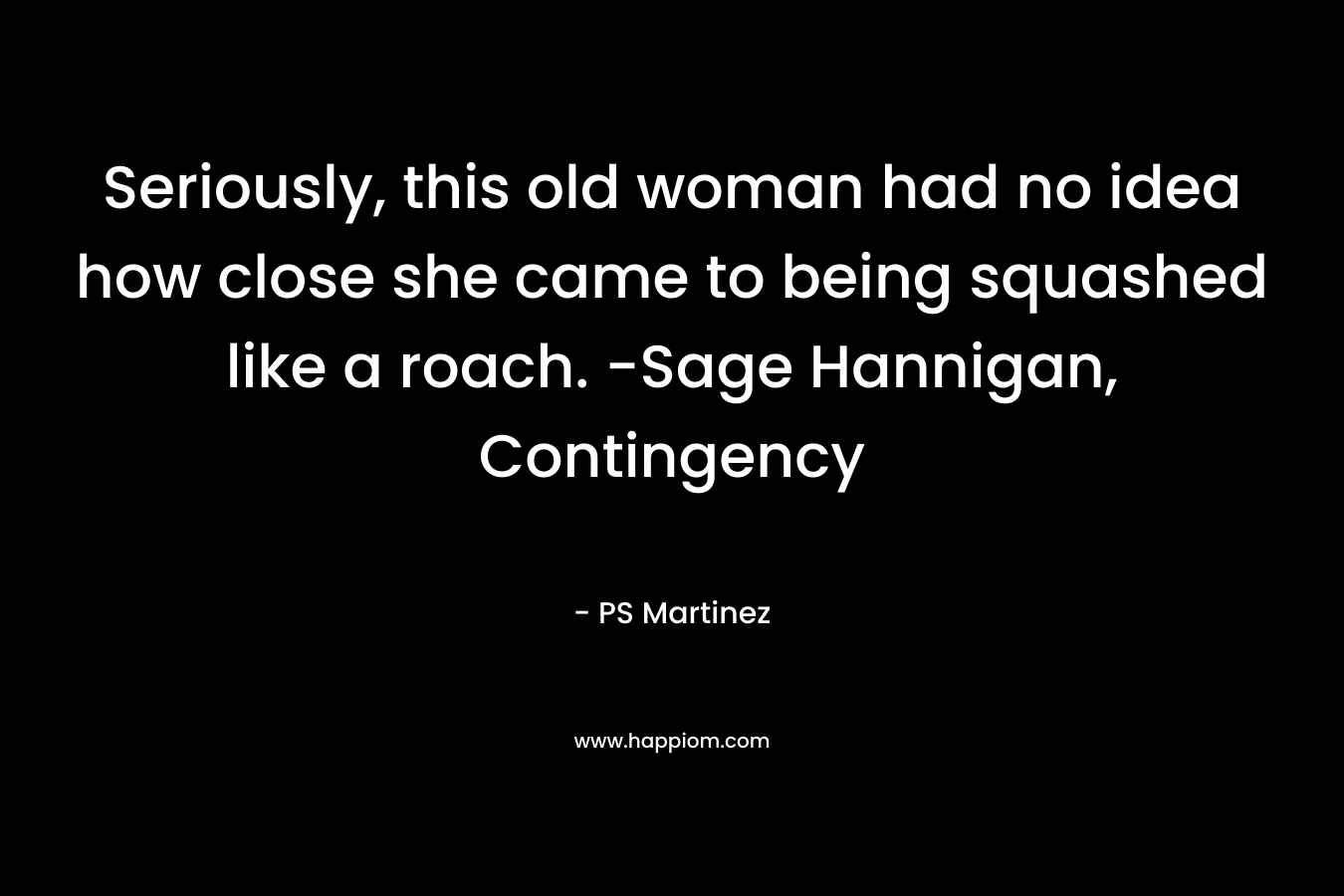Seriously, this old woman had no idea how close she came to being squashed like a roach. -Sage Hannigan, Contingency – PS Martinez
