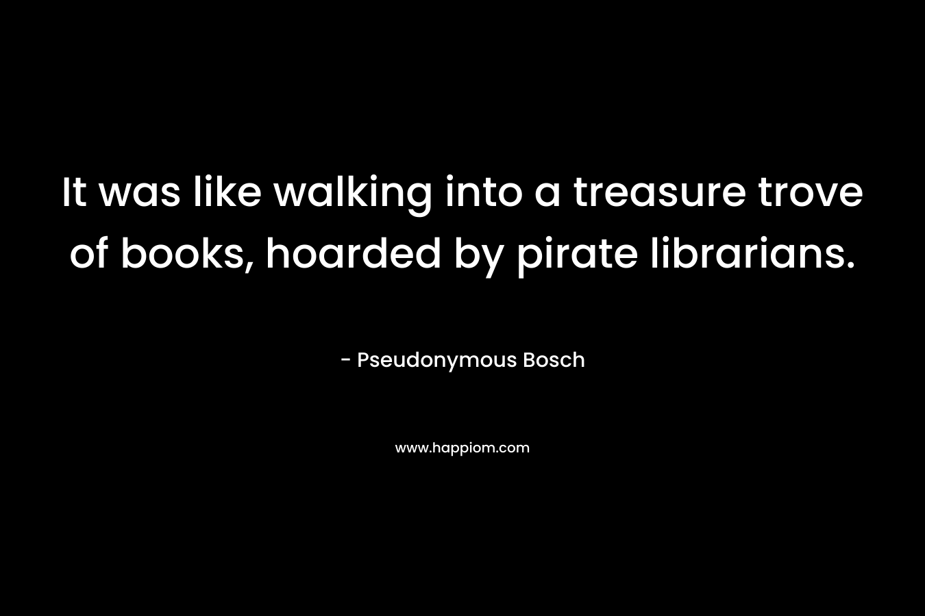 It was like walking into a treasure trove of books, hoarded by pirate librarians. – Pseudonymous Bosch