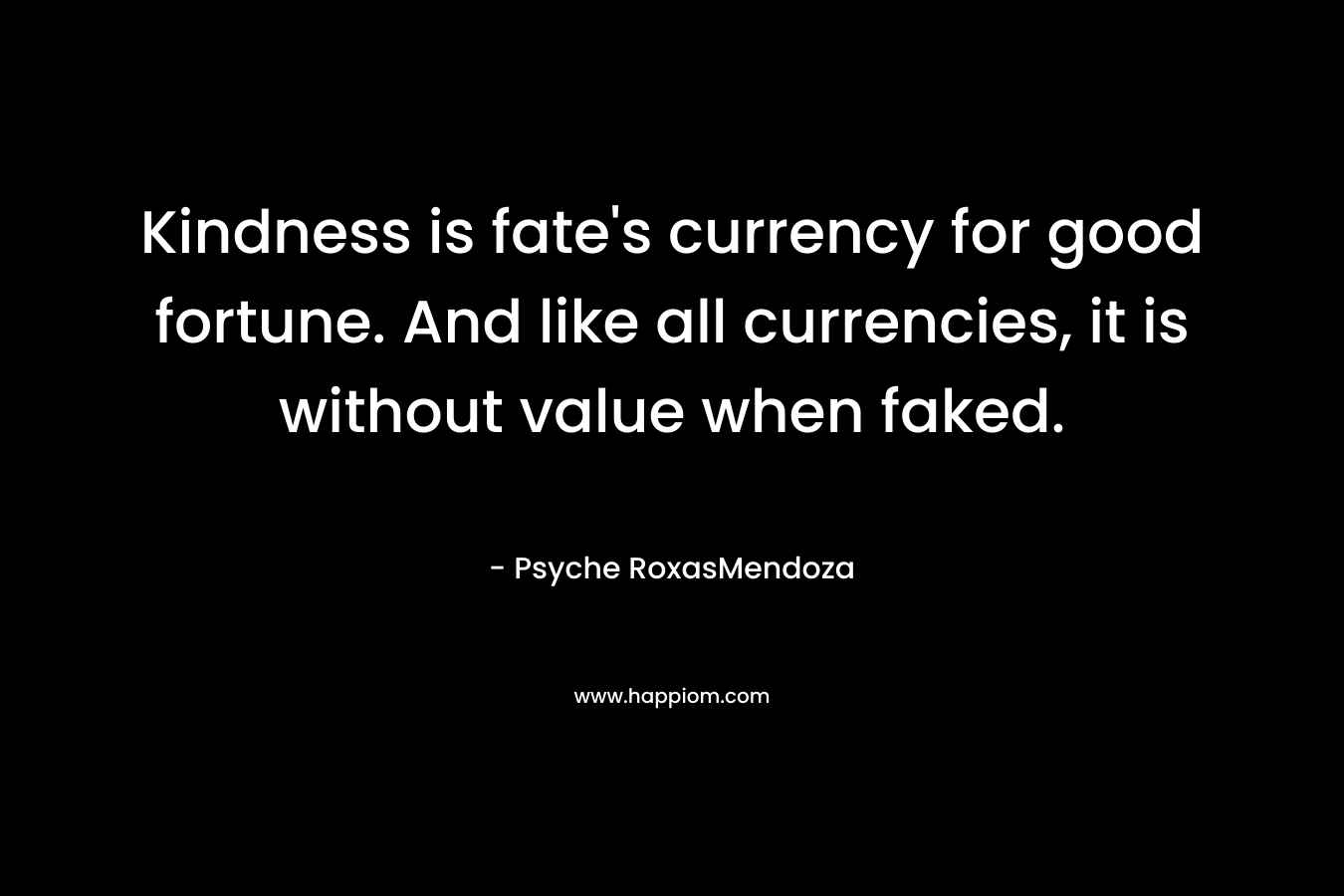 Kindness is fate’s currency for good fortune. And like all currencies, it is without value when faked. – Psyche RoxasMendoza