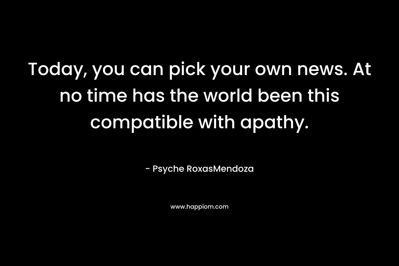 Today, you can pick your own news. At no time has the world been this compatible with apathy. – Psyche RoxasMendoza
