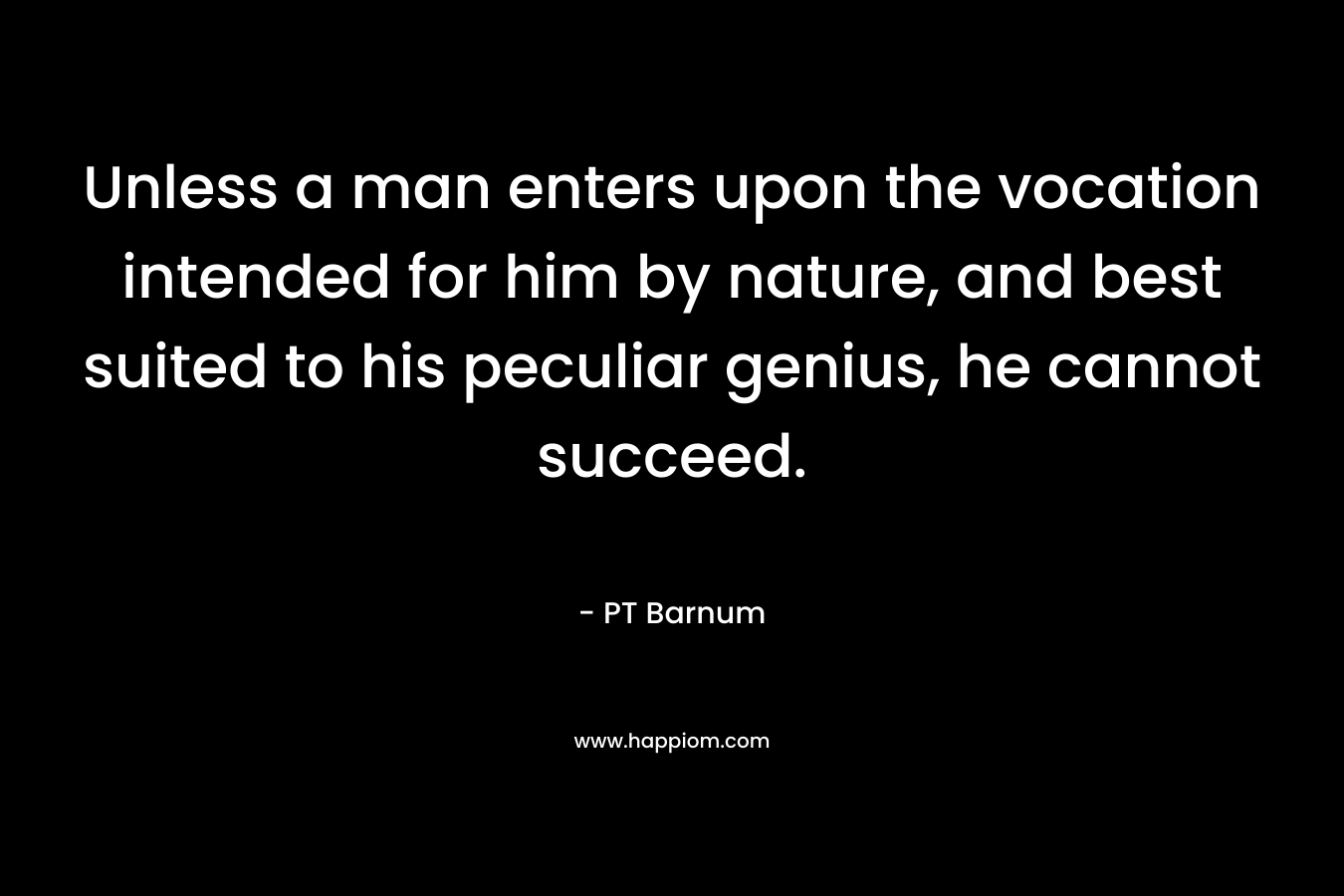 Unless a man enters upon the vocation intended for him by nature, and best suited to his peculiar genius, he cannot succeed. – PT Barnum