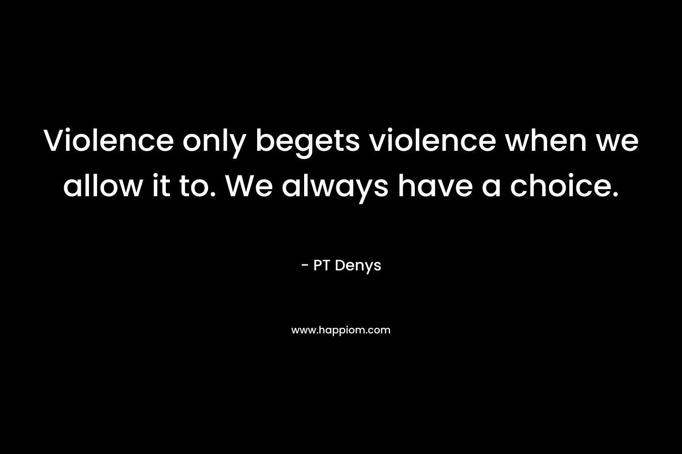 Violence only begets violence when we allow it to. We always have a choice. – PT Denys