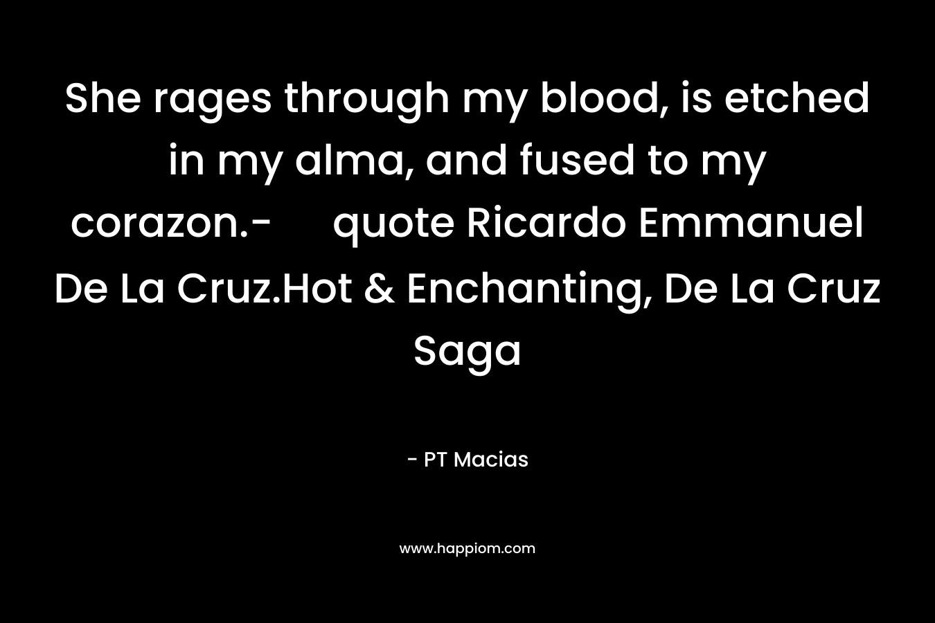 She rages through my blood, is etched in my alma, and fused to my corazon.- quote Ricardo Emmanuel De La Cruz.Hot & Enchanting, De La Cruz Saga