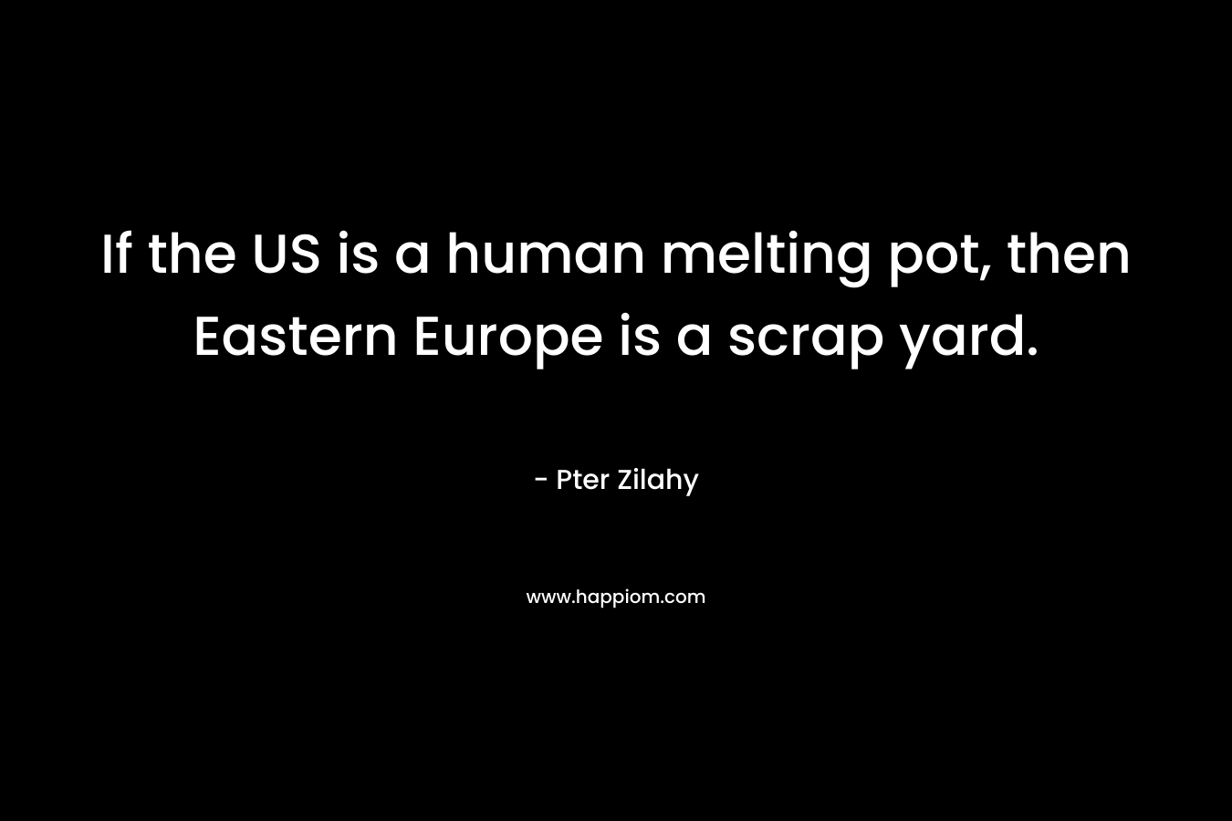 If the US is a human melting pot, then Eastern Europe is a scrap yard. – Pter Zilahy