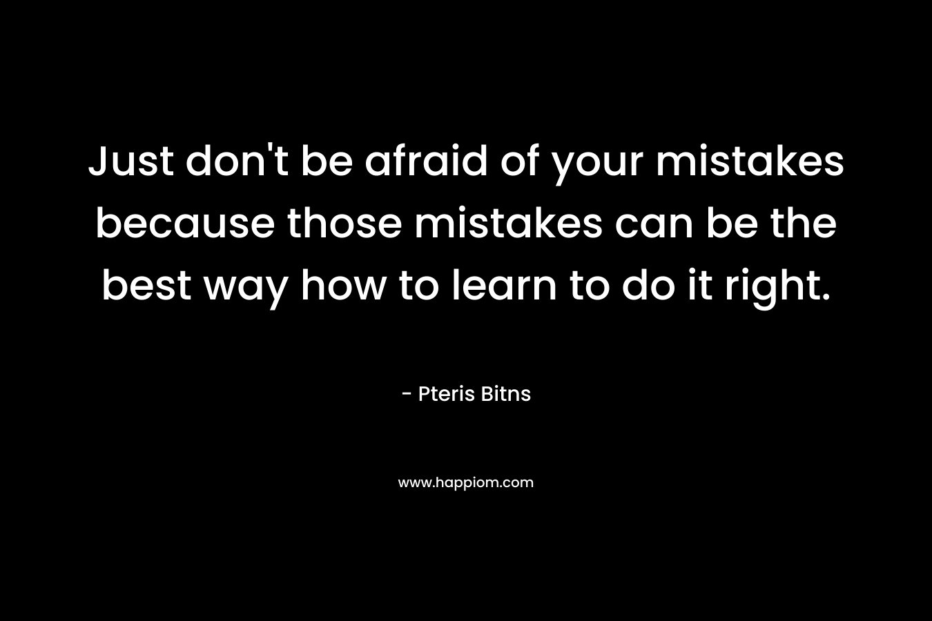 Just don’t be afraid of your mistakes because those mistakes can be the best way how to learn to do it right. – Pteris Bitns