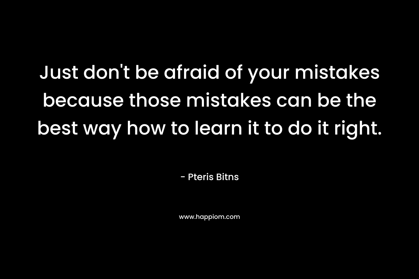 Just don't be afraid of your mistakes because those mistakes can be the best way how to learn it to do it right.