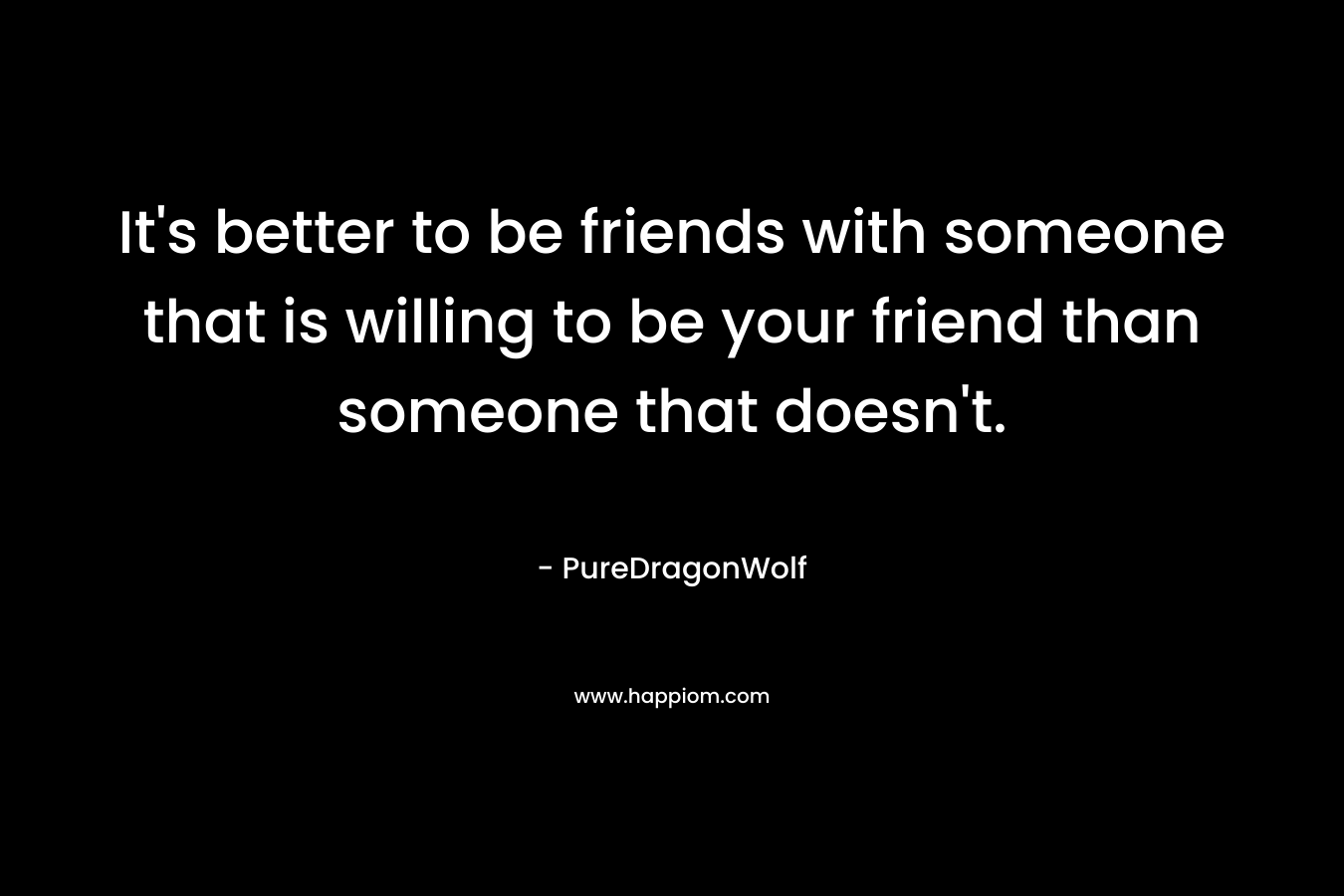 It’s better to be friends with someone that is willing to be your friend than someone that doesn’t. – PureDragonWolf