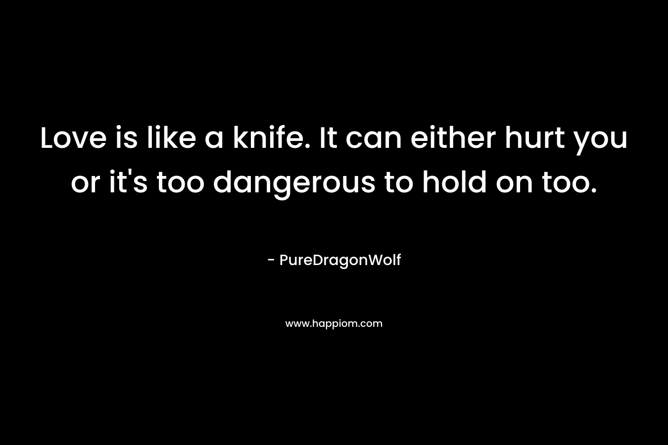 Love is like a knife. It can either hurt you or it’s too dangerous to hold on too. – PureDragonWolf