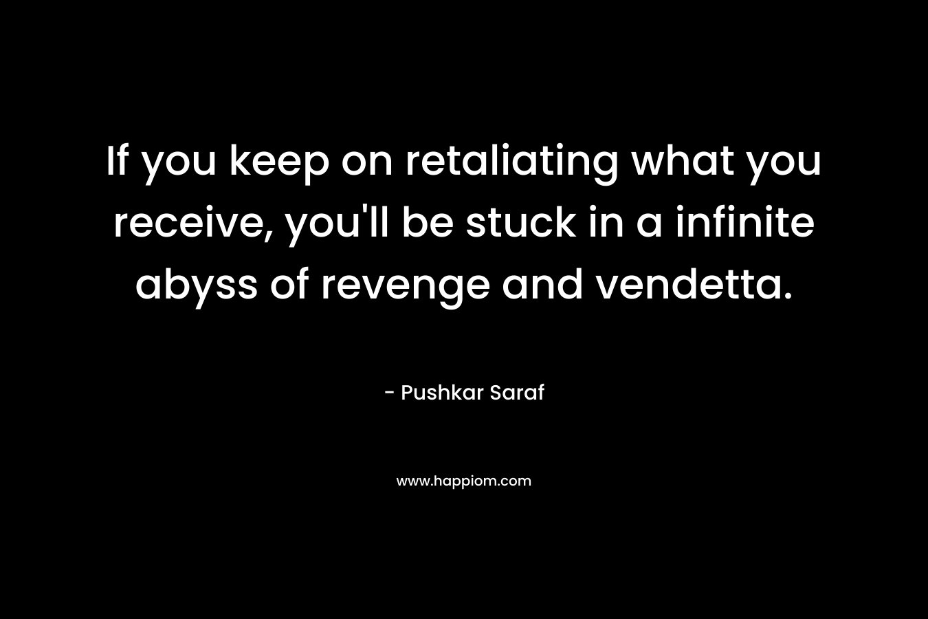 If you keep on retaliating what you receive, you’ll be stuck in a infinite abyss of revenge and vendetta. – Pushkar Saraf