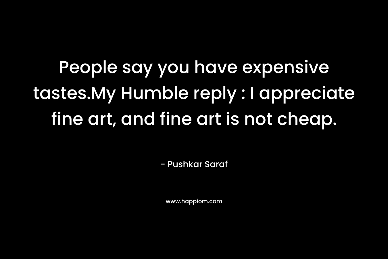 People say you have expensive tastes.My Humble reply : I appreciate fine art, and fine art is not cheap. – Pushkar Saraf